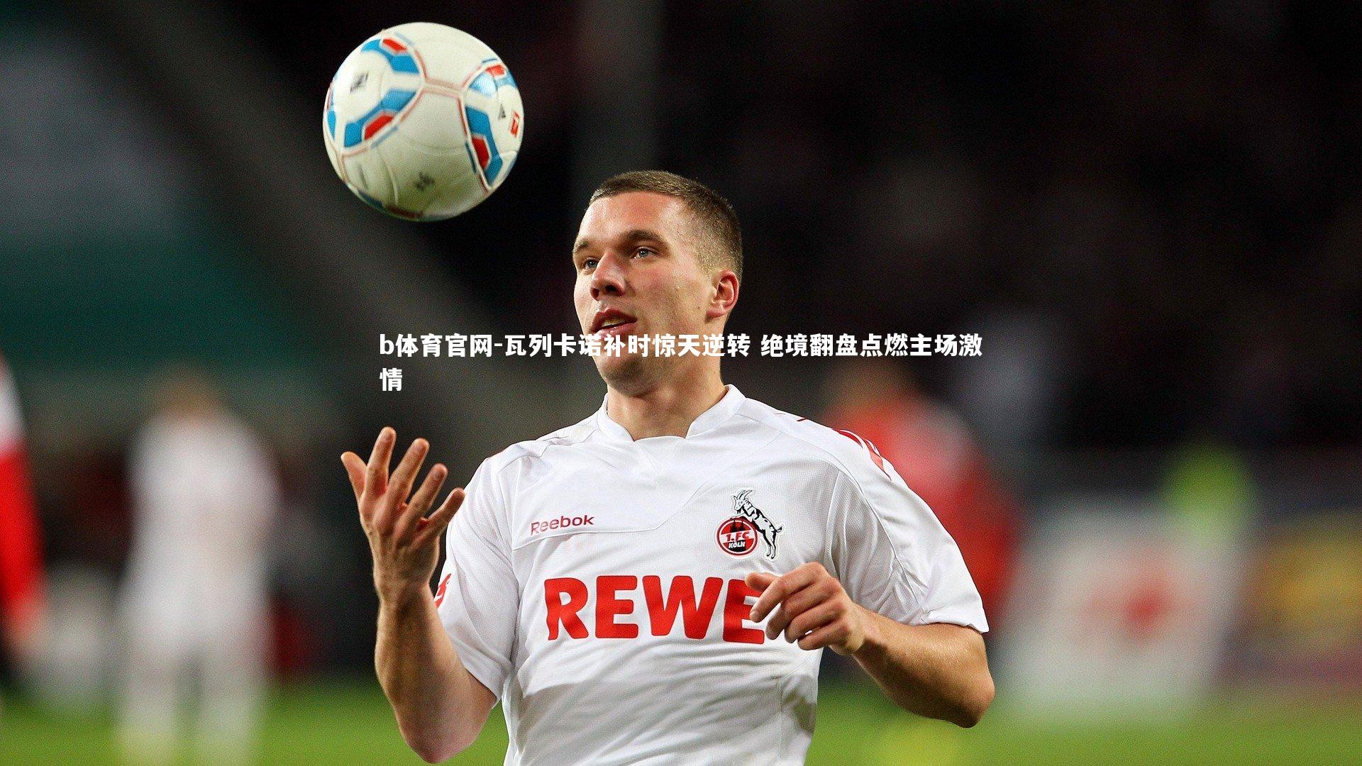 瓦列卡诺补时惊天逆转 绝境翻盘点燃主场激情