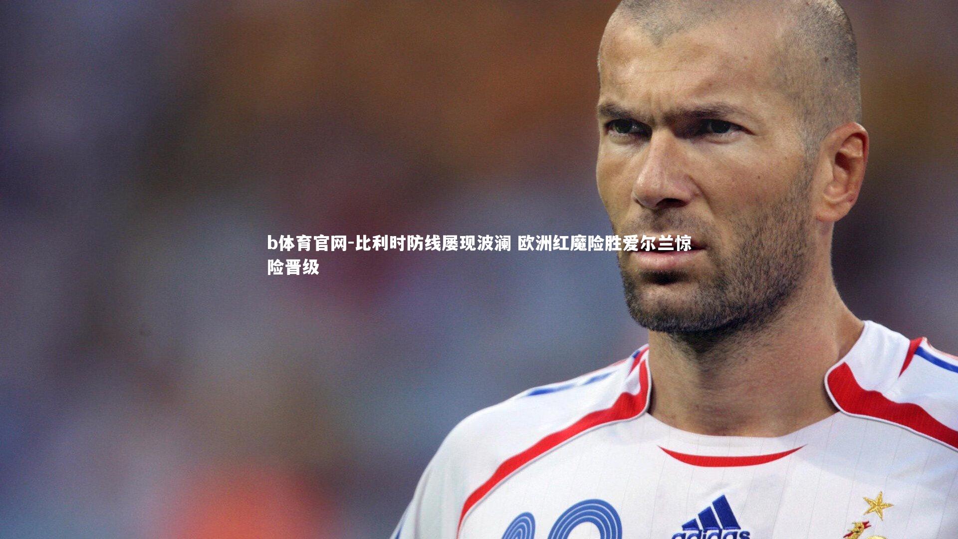 比利时防线屡现波澜 欧洲红魔险胜爱尔兰惊险晋级